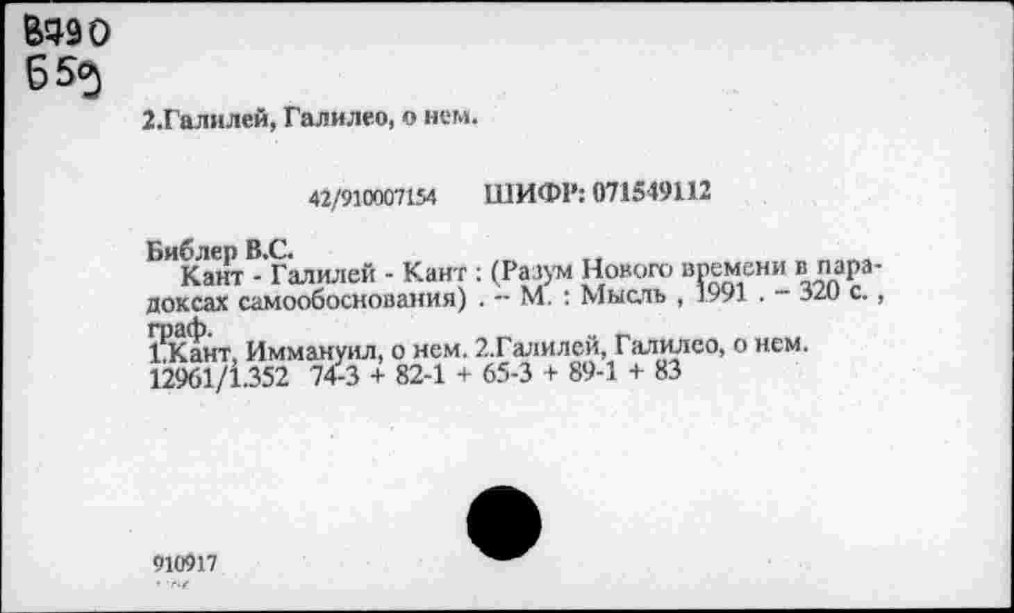 ﻿Вадо 65<э
2.Галилей, Галилео, о нем.
42/910007154 ШИФР: 071549112
Библер В.С.
Кант - Галилей - Кант : (Разум Нового времени в парадоксах самообоснования) . — М. : Мысль , 1991 . З/и с., граф.	„ _
1 Кант Иммануил, о нем. 2.Галилей, Галилео, о нем.
12961/1.352 74-3 + 82-1 + 65-3 + 89-1 + 83
910917